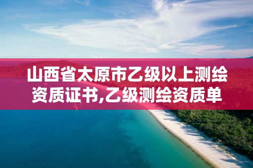 山西省太原市乙级以上测绘资质证书,乙级测绘资质单位名录。