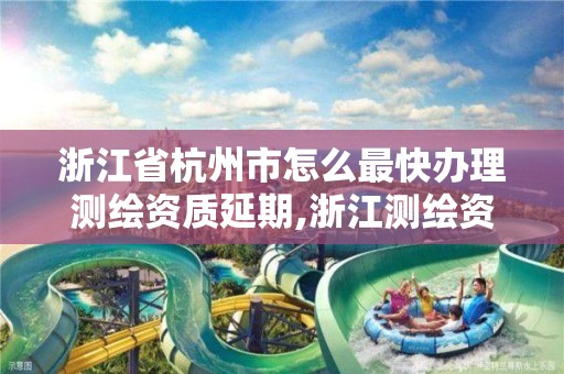 浙江省杭州市怎么最快办理测绘资质延期,浙江测绘资质办理流程。