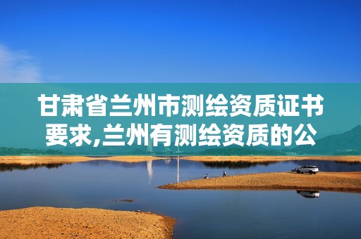 甘肃省兰州市测绘资质证书要求,兰州有测绘资质的公司有。