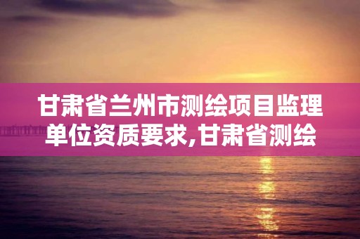 甘肃省兰州市测绘项目监理单位资质要求,甘肃省测绘资质延期公告。