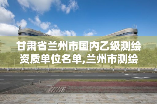 甘肃省兰州市国内乙级测绘资质单位名单,兰州市测绘勘察研究院。