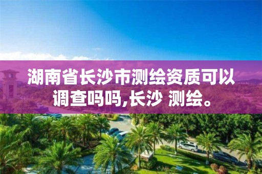 湖南省长沙市测绘资质可以调查吗吗,长沙 测绘。