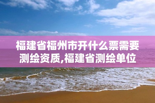 福建省福州市开什么票需要测绘资质,福建省测绘单位名单。