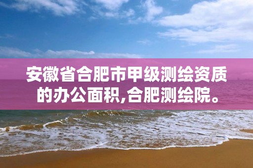 安徽省合肥市甲级测绘资质的办公面积,合肥测绘院。