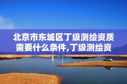 北京市东城区丁级测绘资质需要什么条件,丁级测绘资质业务范围。