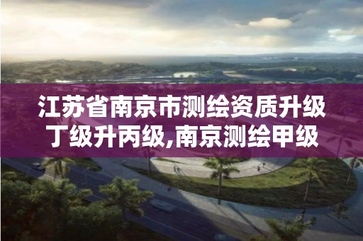 江苏省南京市测绘资质升级丁级升丙级,南京测绘甲级多少家。