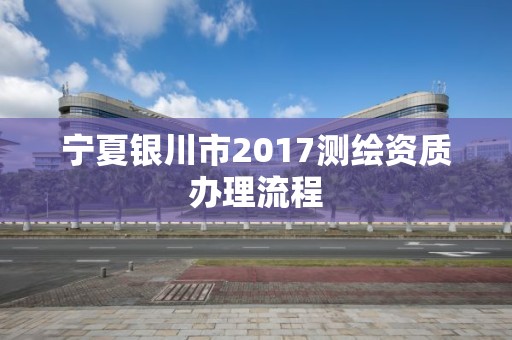 宁夏银川市2017测绘资质办理流程