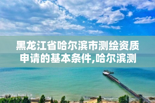 黑龙江省哈尔滨市测绘资质申请的基本条件,哈尔滨测绘局在哪。