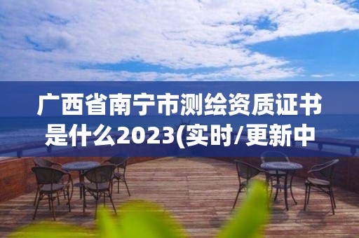 广西省南宁市测绘资质证书是什么2023(实时/更新中)