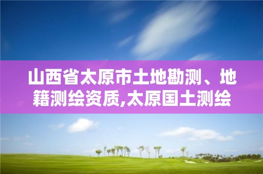 山西省太原市土地勘测、地籍测绘资质,太原国土测绘中心。