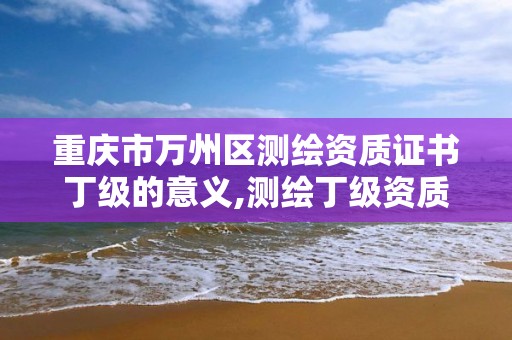 重庆市万州区测绘资质证书丁级的意义,测绘丁级资质承接范围。