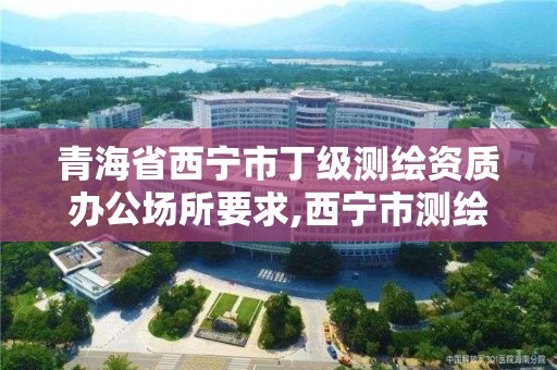 青海省西宁市丁级测绘资质办公场所要求,西宁市测绘院招聘公示。