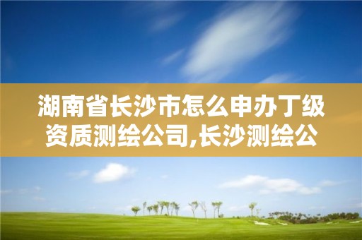 湖南省长沙市怎么申办丁级资质测绘公司,长沙测绘公司资质有哪家。