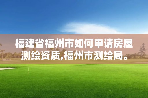 福建省福州市如何申请房屋测绘资质,福州市测绘局。