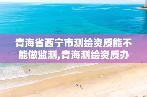 青海省西宁市测绘资质能不能做监测,青海测绘资质办理。