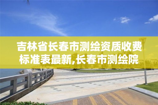 吉林省长春市测绘资质收费标准表最新,长春市测绘院属于什么单位。