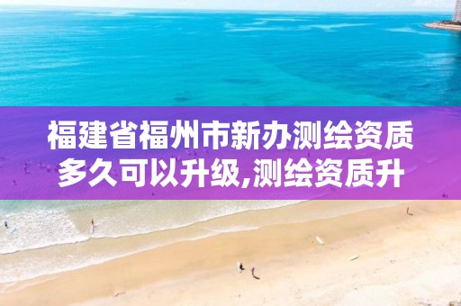 福建省福州市新办测绘资质多久可以升级,测绘资质升级时间。