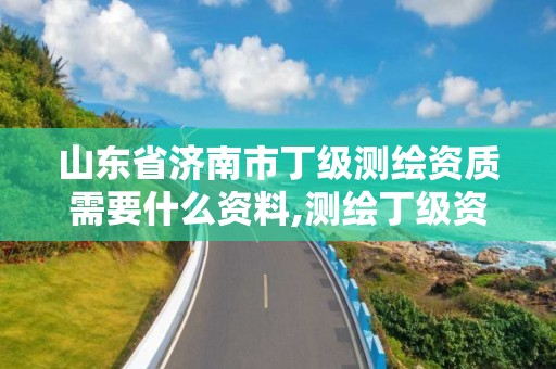 山东省济南市丁级测绘资质需要什么资料,测绘丁级资质全套申请文件。