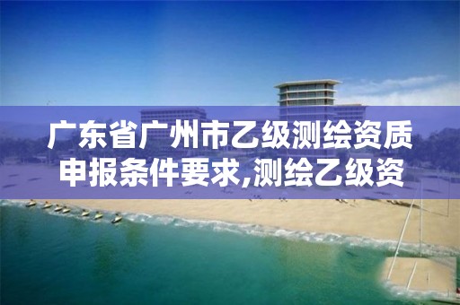 广东省广州市乙级测绘资质申报条件要求,测绘乙级资质人员条件。