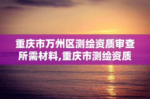 重庆市万州区测绘资质审查所需材料,重庆市测绘资质管理办法。