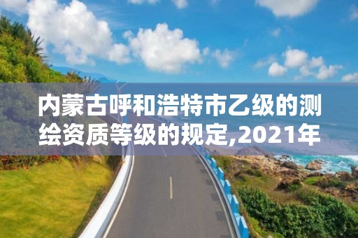 内蒙古呼和浩特市乙级的测绘资质等级的规定,2021年测绘乙级资质。