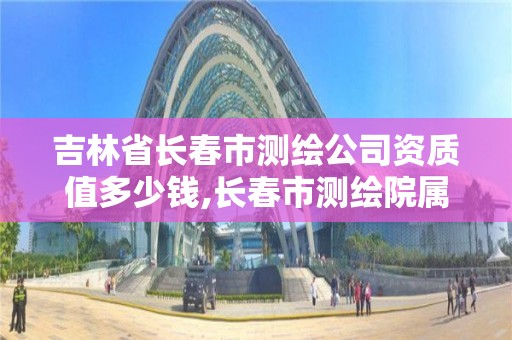 吉林省长春市测绘公司资质值多少钱,长春市测绘院属于什么单位。