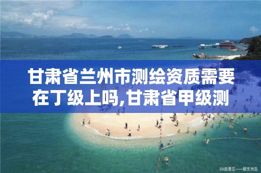 甘肃省兰州市测绘资质需要在丁级上吗,甘肃省甲级测绘资质单位。