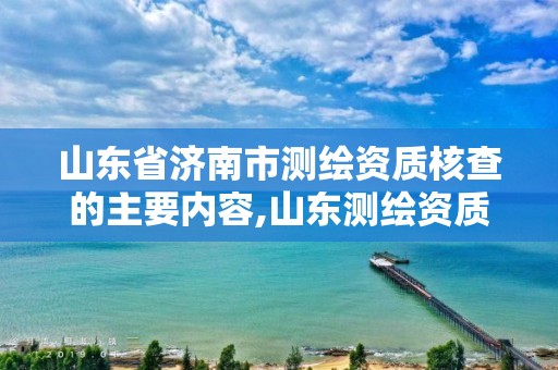 山东省济南市测绘资质核查的主要内容,山东测绘资质管理平台。