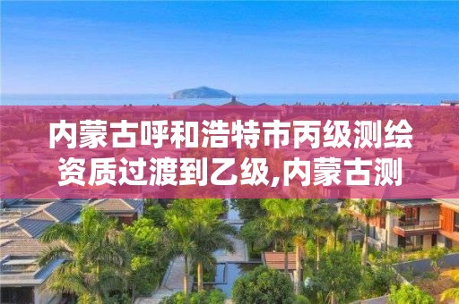 内蒙古呼和浩特市丙级测绘资质过渡到乙级,内蒙古测绘资质单位名录。