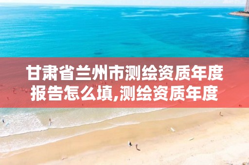 甘肃省兰州市测绘资质年度报告怎么填,测绘资质年度报告在哪个平台上。