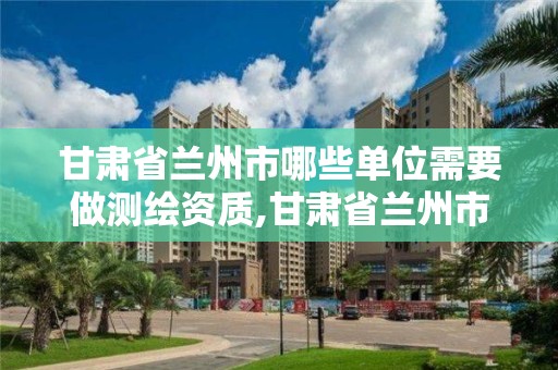 甘肃省兰州市哪些单位需要做测绘资质,甘肃省兰州市哪些单位需要做测绘资质认定。