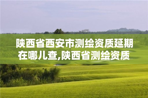 陕西省西安市测绘资质延期在哪儿查,陕西省测绘资质延期一年。