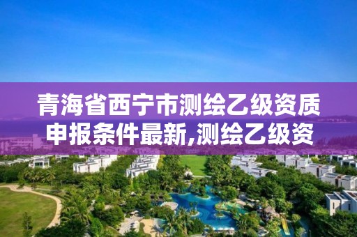 青海省西宁市测绘乙级资质申报条件最新,测绘乙级资质的要求。