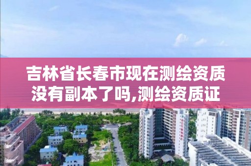 吉林省长春市现在测绘资质没有副本了吗,测绘资质证书是什么。