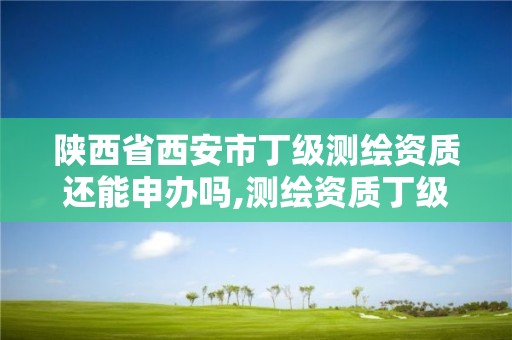 陕西省西安市丁级测绘资质还能申办吗,测绘资质丁级是什么意思。