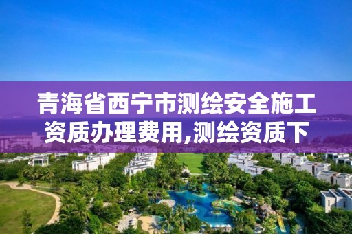 青海省西宁市测绘安全施工资质办理费用,测绘资质下放。