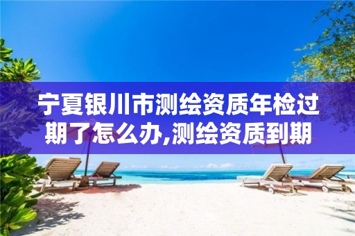 宁夏银川市测绘资质年检过期了怎么办,测绘资质到期后怎么续期?。