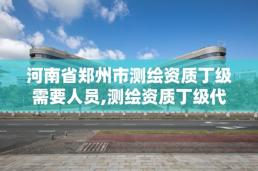 河南省郑州市测绘资质丁级需要人员,测绘资质丁级代办的多少钱。