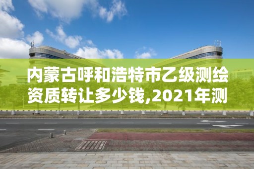 内蒙古呼和浩特市乙级测绘资质转让多少钱,2021年测绘资质乙级人员要求。