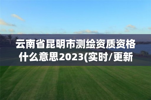 云南省昆明市测绘资质资格什么意思2023(实时/更新中)