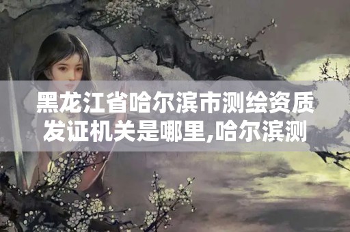 黑龙江省哈尔滨市测绘资质发证机关是哪里,哈尔滨测绘局属于什么单位。