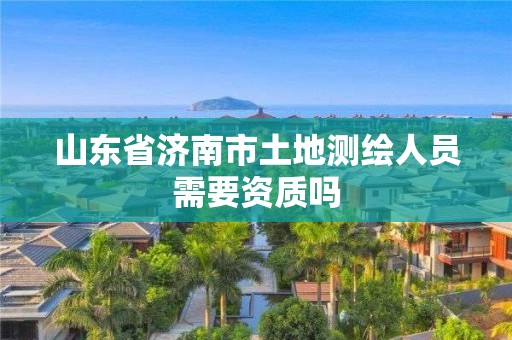 山东省济南市土地测绘人员需要资质吗