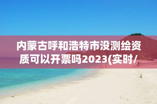 内蒙古呼和浩特市没测绘资质可以开票吗2023(实时/更新中)