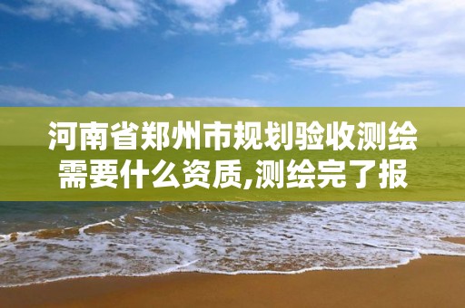 河南省郑州市规划验收测绘需要什么资质,测绘完了报规划审批要多久。