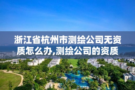 浙江省杭州市测绘公司无资质怎么办,测绘公司的资质去哪里申请。