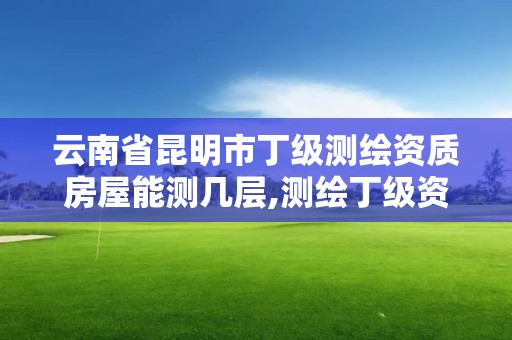 云南省昆明市丁级测绘资质房屋能测几层,测绘丁级资质业务范围及作业限额。