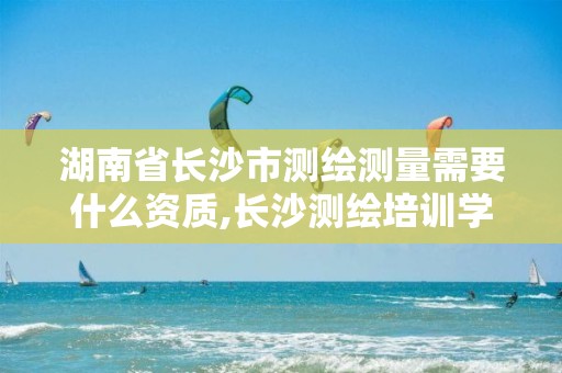 湖南省长沙市测绘测量需要什么资质,长沙测绘培训学校。