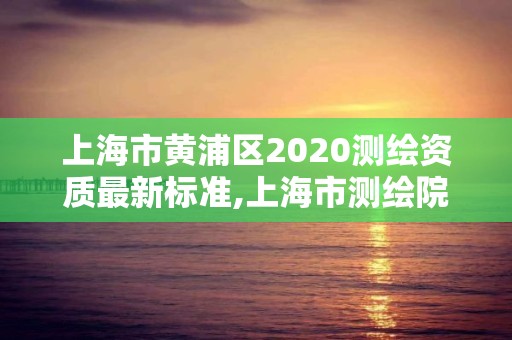 上海市黄浦区2020测绘资质最新标准,上海市测绘院营业时间。