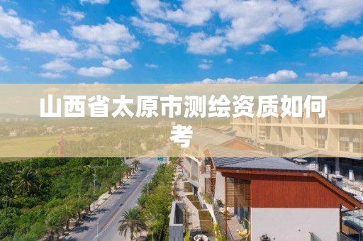 山西省太原市测绘资质如何考