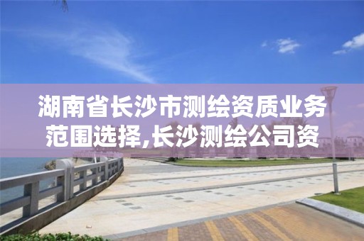 湖南省长沙市测绘资质业务范围选择,长沙测绘公司资质有哪家。